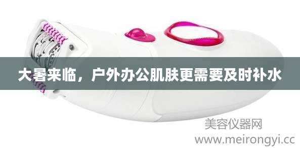 大暑来临，户外办公肌肤更需要及时补水
