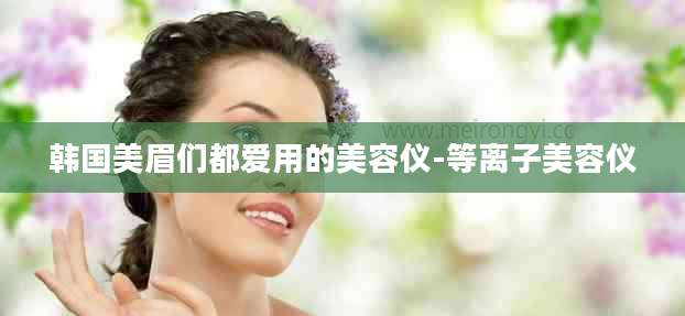 韩国美眉们都爱用的美容仪-等离子美容仪