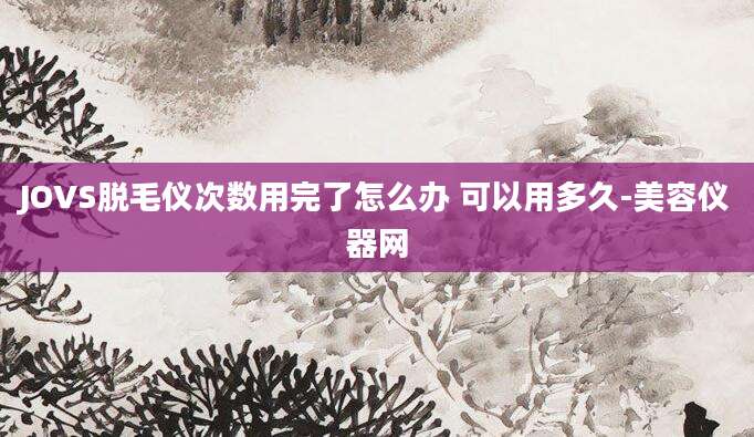 JOVS脱毛仪次数用完了怎么办 可以用多久-美容仪器网