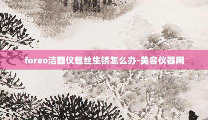 foreo洁面仪螺丝生锈怎么办-美容仪器网