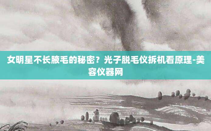 女明星不长腋毛的秘密？光子脱毛仪拆机看原理-美容仪器网