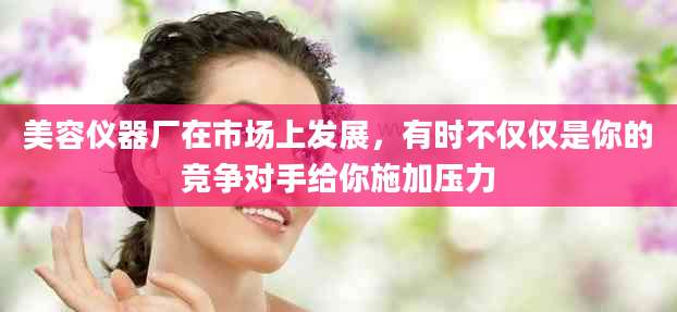 美容仪器厂在市场上发展，有时不仅仅是你的竞争对手给你施加压力