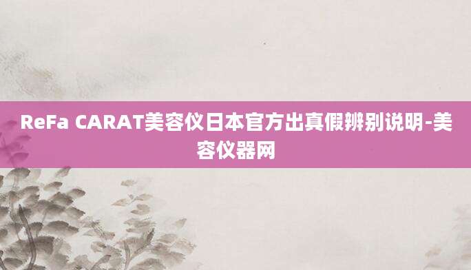 ReFa CARAT美容仪日本官方出真假辨别说明-美容仪器网