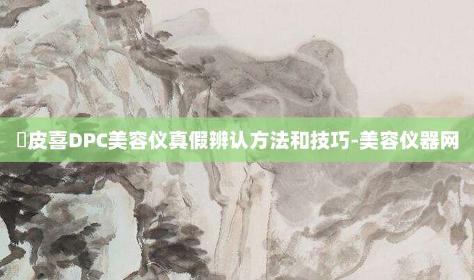 玓皮喜DPC美容仪真假辨认方法和技巧-美容仪器网