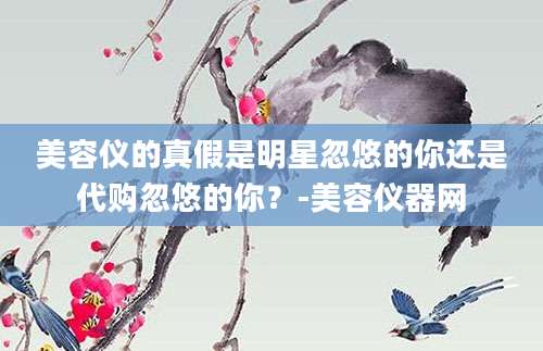 美容仪的真假是明星忽悠的你还是代购忽悠的你？-美容仪器网