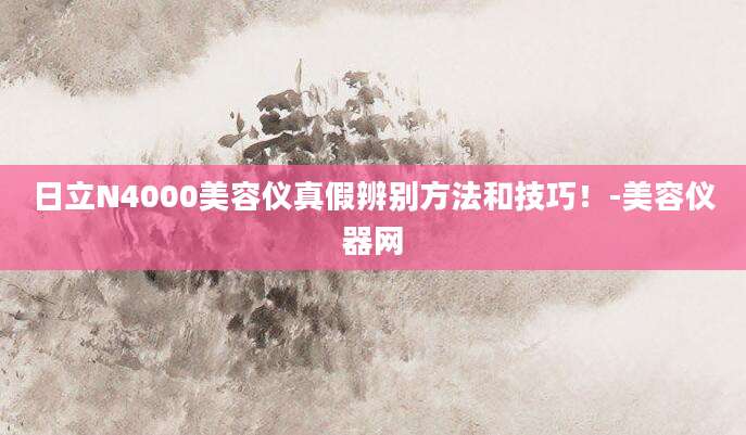 日立N4000美容仪真假辨别方法和技巧！-美容仪器网