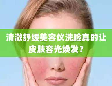 清澈舒缓美容仪洗脸真的让皮肤容光焕发？