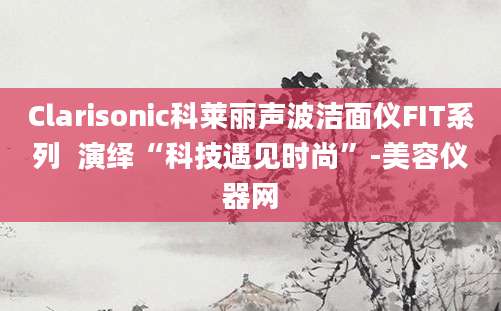 Clarisonic科莱丽声波洁面仪FIT系列  演绎“科技遇见时尚”-美容仪器网