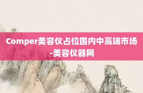Comper美容仪占位国内中高端市场-美容仪器网