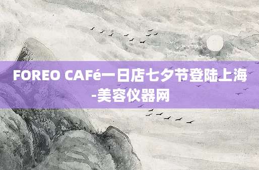 FOREO CAFé一日店七夕节登陆上海-美容仪器网