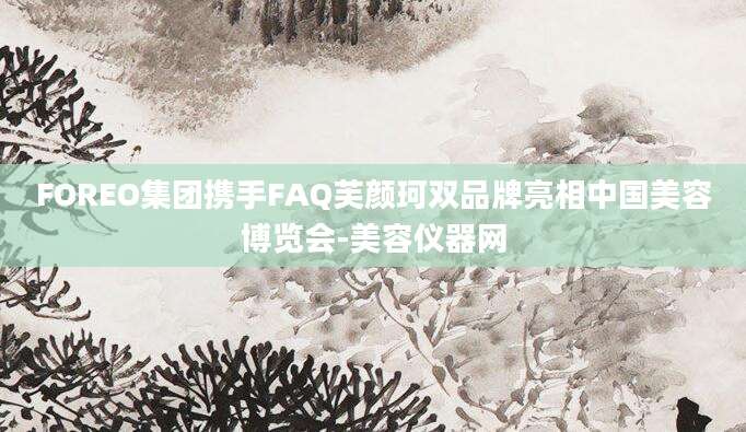 FOREO集团携手FAQ芙颜珂双品牌亮相中国美容博览会-美容仪器网