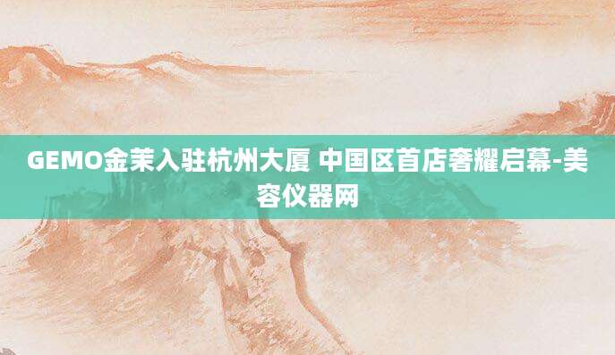 GEMO金茉入驻杭州大厦 中国区首店奢耀启幕-美容仪器网