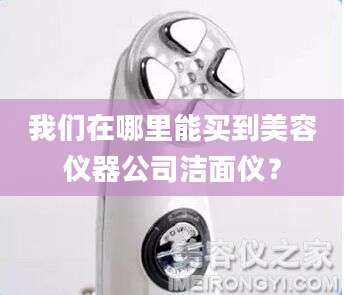 我们在哪里能买到美容仪器公司洁面仪？