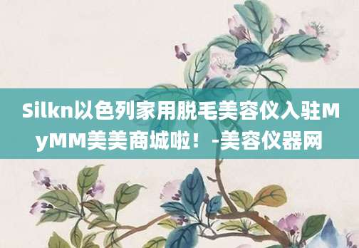 Silkn以色列家用脱毛美容仪入驻MyMM美美商城啦！-美容仪器网