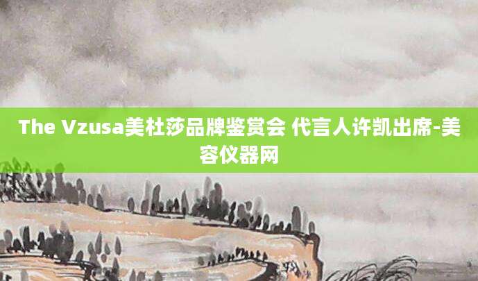 The Vzusa美杜莎品牌鉴赏会 代言人许凯出席-美容仪器网