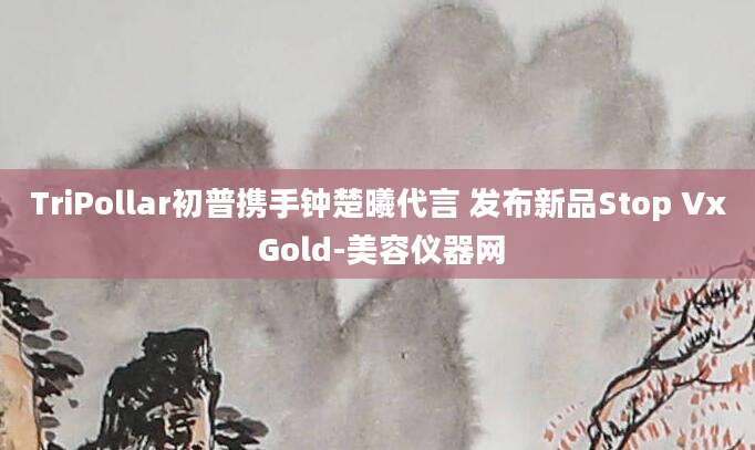TriPollar初普携手钟楚曦代言 发布新品Stop Vx Gold-美容仪器网