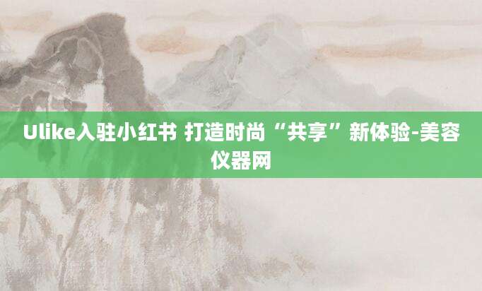 Ulike入驻小红书 打造时尚“共享”新体验-美容仪器网