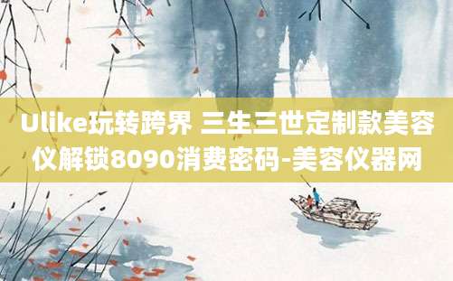 Ulike玩转跨界 三生三世定制款美容仪解锁8090消费密码-美容仪器网