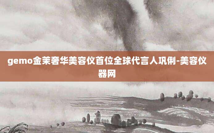 gemo金茉奢华美容仪首位全球代言人巩俐-美容仪器网