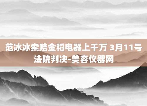 范冰冰索赔金稻电器上千万 3月11号法院判决-美容仪器网
