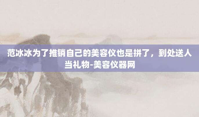 范冰冰为了推销自己的美容仪也是拼了，到处送人当礼物-美容仪器网