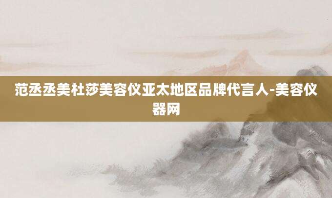 范丞丞美杜莎美容仪亚太地区品牌代言人-美容仪器网