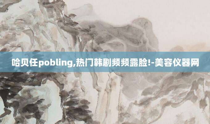 哈贝任pobling,热门韩剧频频露脸!-美容仪器网