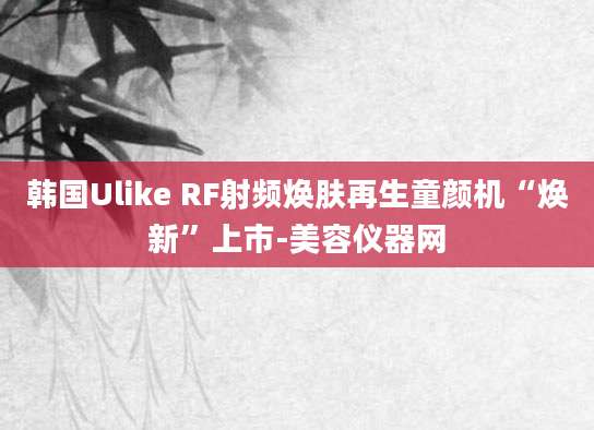 韩国Ulike RF射频焕肤再生童颜机“焕新”上市-美容仪器网