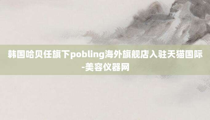 韩国哈贝任旗下pobling海外旗舰店入驻天猫国际-美容仪器网