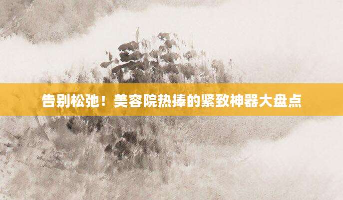 告别松弛！美容院热捧的紧致神器大盘点
