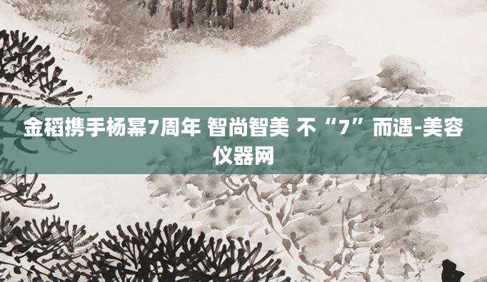 金稻携手杨幂7周年 智尚智美 不“7”而遇-美容仪器网