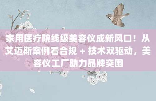 家用医疗院线级美容仪成新风口！从艾迈斯案例看合规 + 技术双驱动，美容仪工厂助力品牌突围