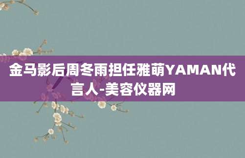 金马影后周冬雨担任雅萌YAMAN代言人-美容仪器网