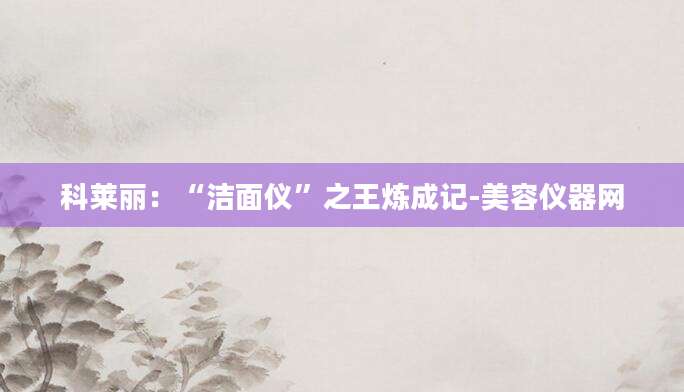 科莱丽：“洁面仪”之王炼成记-美容仪器网