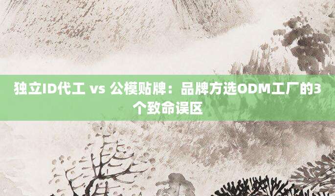 独立ID代工 vs 公模贴牌：品牌方选ODM工厂的3个致命误区