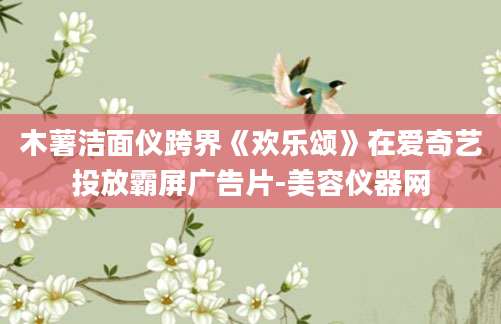 木薯洁面仪跨界《欢乐颂》在爱奇艺投放霸屏广告片-美容仪器网