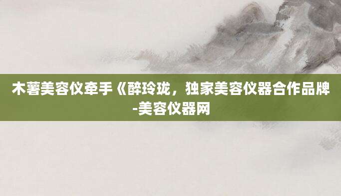 木薯美容仪牵手《醉玲珑，独家美容仪器合作品牌-美容仪器网