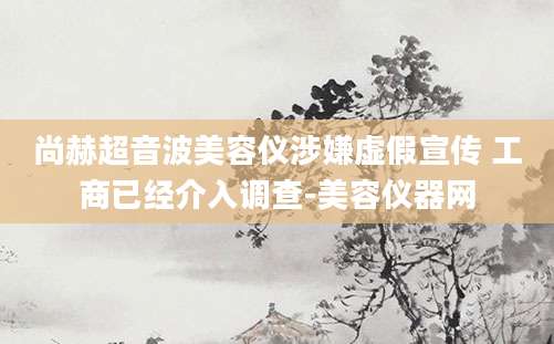 尚赫超音波美容仪涉嫌虚假宣传 工商已经介入调查-美容仪器网