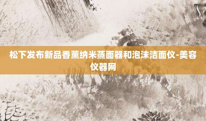 松下发布新品香薰纳米蒸面器和泡沫洁面仪-美容仪器网
