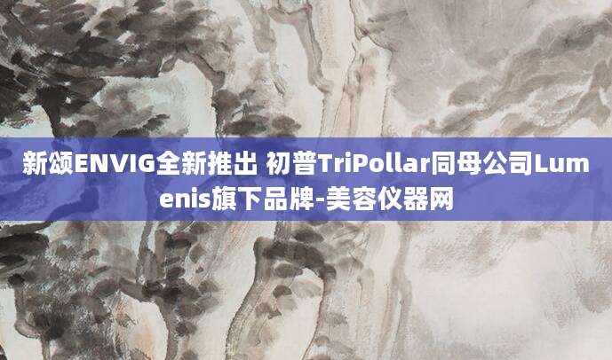 新颂ENVIG全新推出 初普TriPollar同母公司Lumenis旗下品牌-美容仪器网