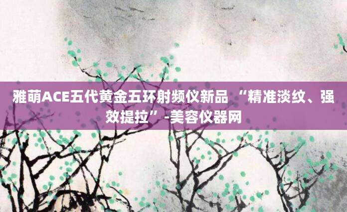 雅萌ACE五代黄金五环射频仪新品 “精准淡纹、强效提拉”-美容仪器网