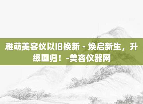 雅萌美容仪以旧换新 - 焕启新生，升级回归！-美容仪器网
