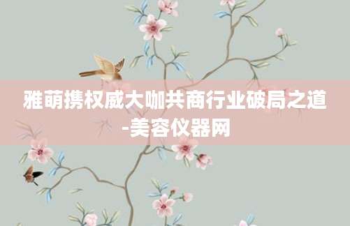 雅萌携权威大咖共商行业破局之道-美容仪器网