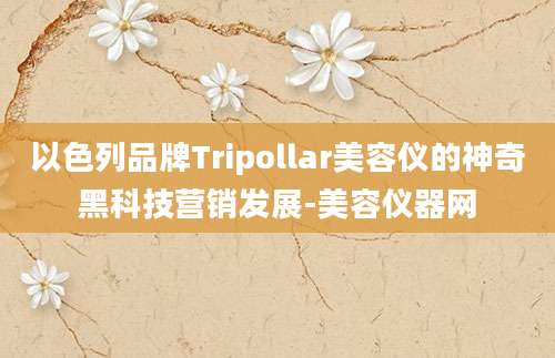以色列品牌Tripollar美容仪的神奇黑科技营销发展-美容仪器网