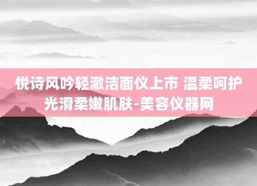 悦诗风吟轻澈洁面仪上市 温柔呵护光滑柔嫩肌肤-美容仪器网