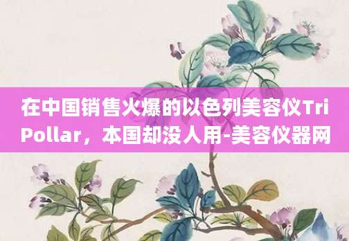 在中国销售火爆的以色列美容仪TriPollar，本国却没人用-美容仪器网
