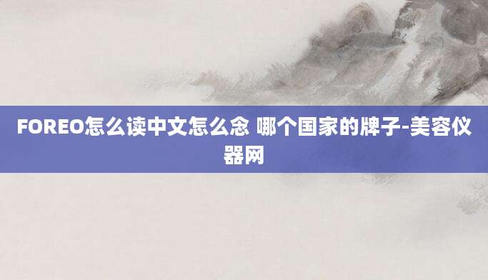 FOREO怎么读中文怎么念 哪个国家的牌子-美容仪器网