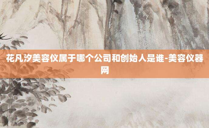 花凡汐美容仪属于哪个公司和创始人是谁-美容仪器网