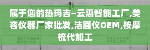 属于您的热玛吉~云惠智能工厂,美容仪器厂家批发,洁面仪OEM,按摩梳代加工