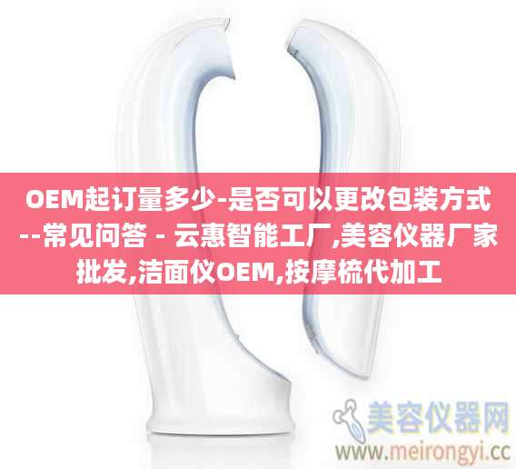 OEM起订量多少-是否可以更改包装方式--常见问答 - 云惠智能工厂,美容仪器厂家批发,洁面仪OEM,按摩梳代加工